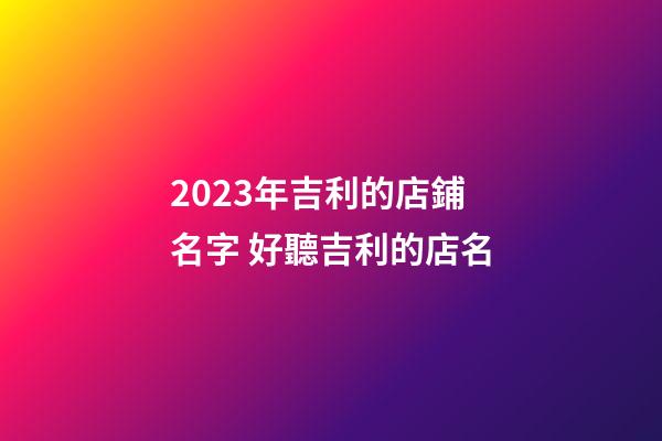 2023年吉利的店鋪名字 好聽吉利的店名-第1張-店鋪起名-玄機派